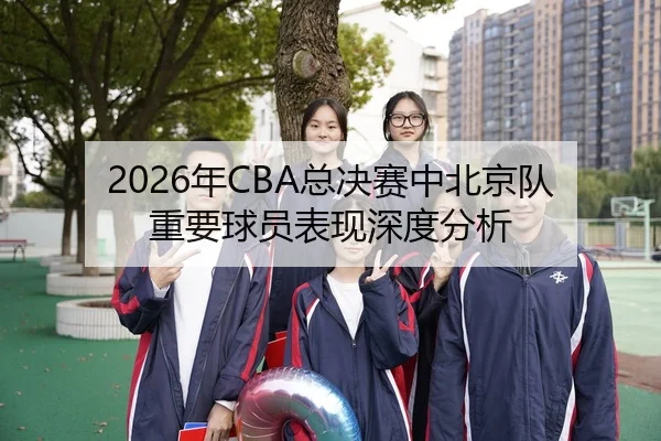 2026年CBA总决赛中北京队重要球员表现深度分析