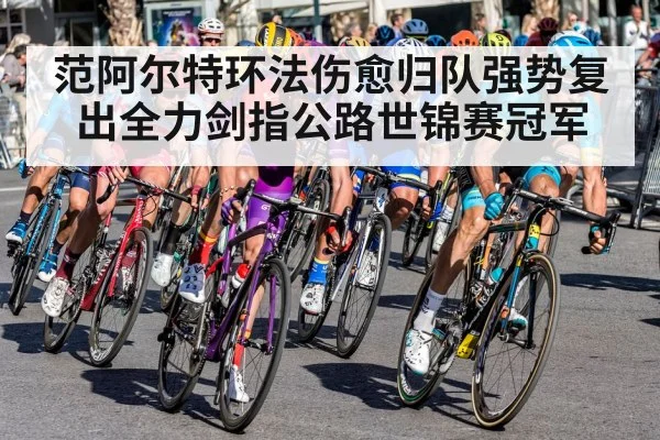 范阿尔特环法伤愈归队强势复出全力剑指公路世锦赛冠军